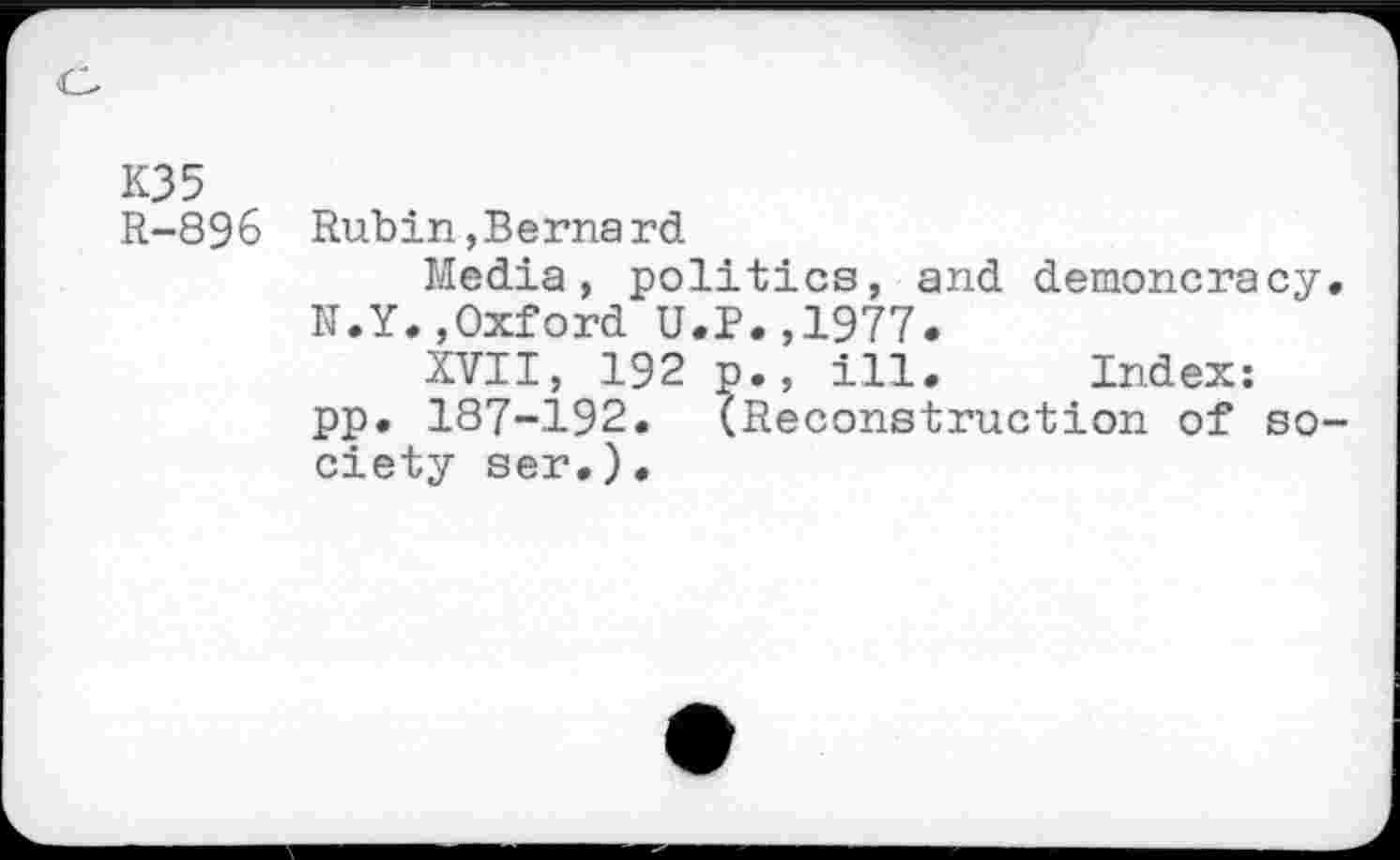 ﻿K35
R-896 Rubin,Bernard
Media, politics, and demoncracy. N.Y.,Oxford U.P.,1977.
XVII, 192 p., ill. Index: pp. 187-192. (Reconstruction of society ser.).